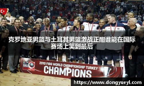 克罗地亚男篮与土耳其男篮激战正酣谁能在国际赛场上笑到最后